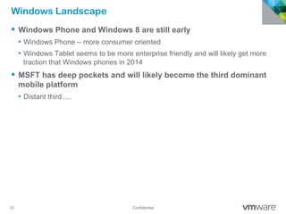 22 Confidential
Windows Landscape
§  Windows Phone and Windows 8 are still early
•  Windows Phone – more consumer oriented
•  Windows Tablet seems to be more enterprise friendly and will likely get more
traction that Windows phones in 2014
§  MSFT has deep pockets and will likely become the third dominant
mobile platform
•  Distant third….
 