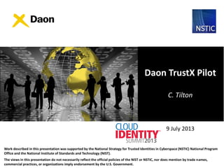 9 July 2013
Daon TrustX Pilot
C. Tilton
Work described in this presentation was supported by the National Strategy for Trusted Identities in Cyberspace (NSTIC) National Program
Office and the National Institute of Standards and Technology (NIST).
The views in this presentation do not necessarily reflect the official policies of the NIST or NSTIC, nor does mention by trade names,
commercial practices, or organizations imply endorsement by the U.S. Government.
 