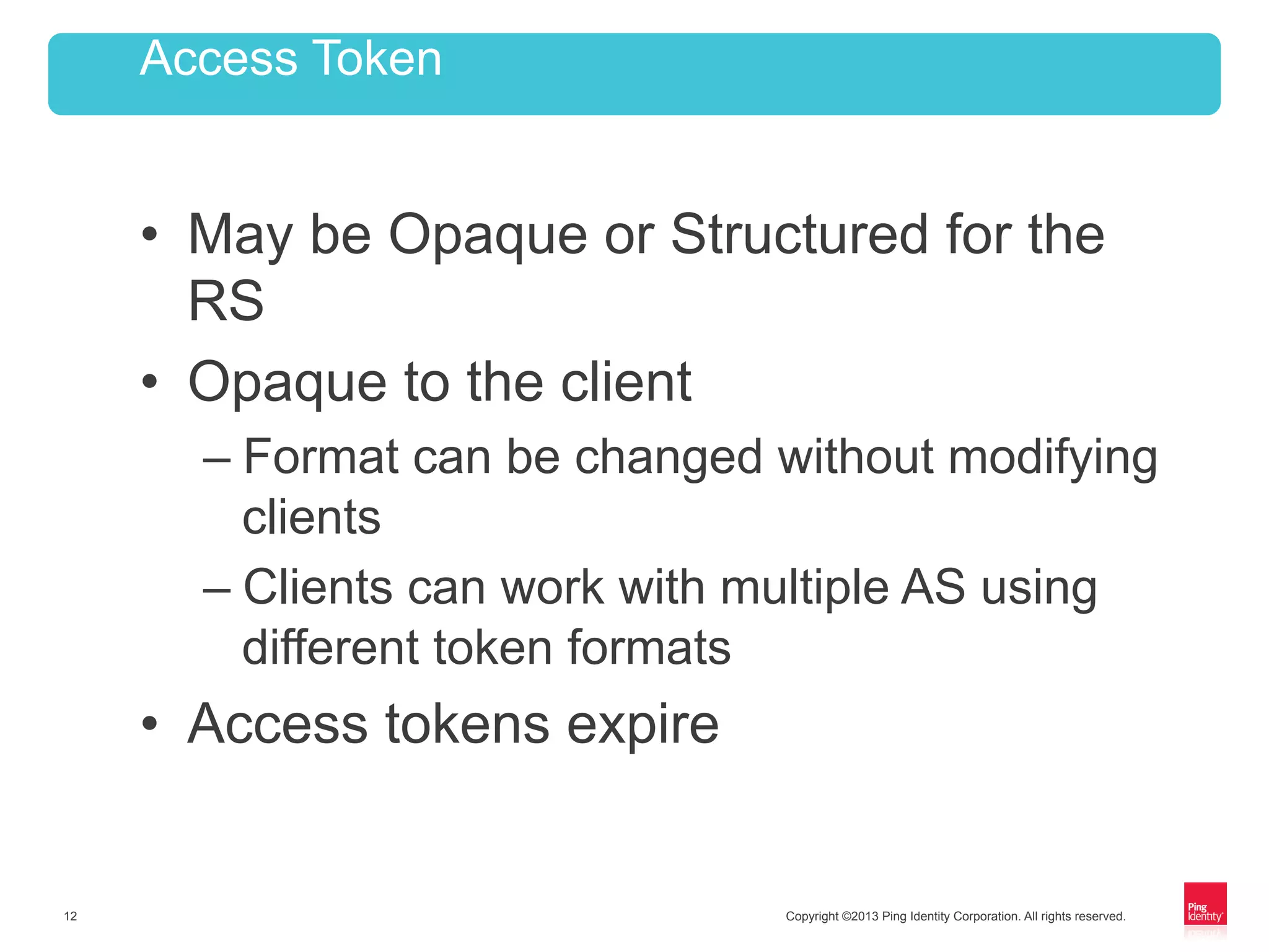 Copyright ©2013 Ping Identity Corporation. All rights reserved.12
•  May be Opaque or Structured for the
RS
•  Opaque to the client
– Format can be changed without modifying
clients
– Clients can work with multiple AS using
different token formats
•  Access tokens expire
Access Token
 