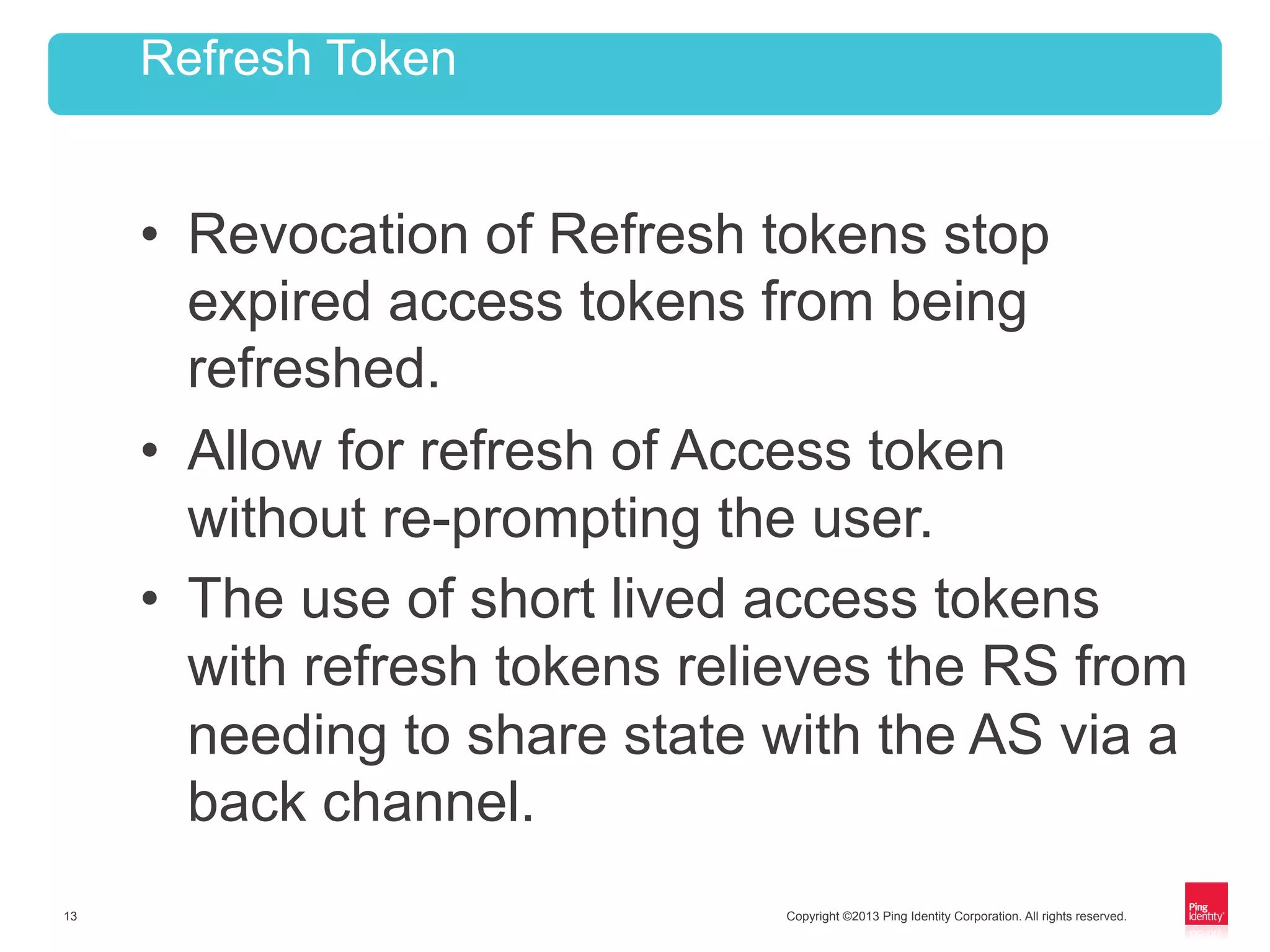 Copyright ©2013 Ping Identity Corporation. All rights reserved.13
•  Revocation of Refresh tokens stop
expired access tokens from being
refreshed.
•  Allow for refresh of Access token
without re-prompting the user.
•  The use of short lived access tokens
with refresh tokens relieves the RS from
needing to share state with the AS via a
back channel.
Refresh Token
 
