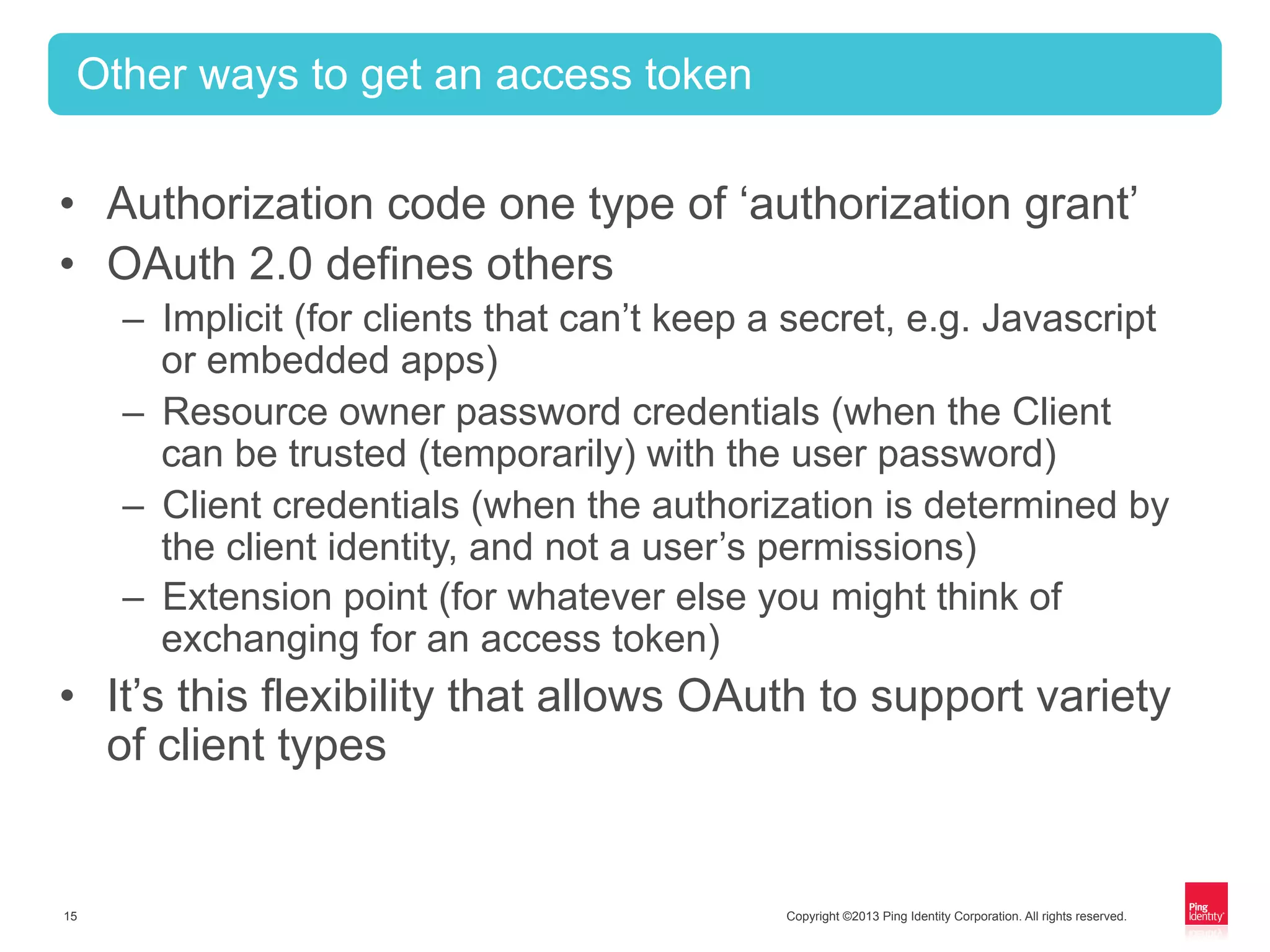 Copyright ©2013 Ping Identity Corporation. All rights reserved.15
•  Authorization code one type of ‘authorization grant’
•  OAuth 2.0 defines others
–  Implicit (for clients that can’t keep a secret, e.g. Javascript
or embedded apps)
–  Resource owner password credentials (when the Client
can be trusted (temporarily) with the user password)
–  Client credentials (when the authorization is determined by
the client identity, and not a user’s permissions)
–  Extension point (for whatever else you might think of
exchanging for an access token)
•  It’s this flexibility that allows OAuth to support variety
of client types
Other ways to get an access token
 