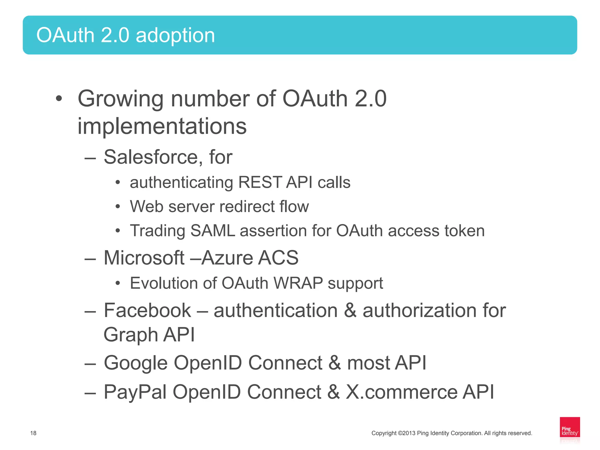 Copyright ©2013 Ping Identity Corporation. All rights reserved.18
•  Growing number of OAuth 2.0
implementations
–  Salesforce, for
•  authenticating REST API calls
•  Web server redirect flow
•  Trading SAML assertion for OAuth access token
–  Microsoft –Azure ACS
•  Evolution of OAuth WRAP support
–  Facebook – authentication & authorization for
Graph API
–  Google OpenID Connect & most API
–  PayPal OpenID Connect & X.commerce API
OAuth 2.0 adoption
 