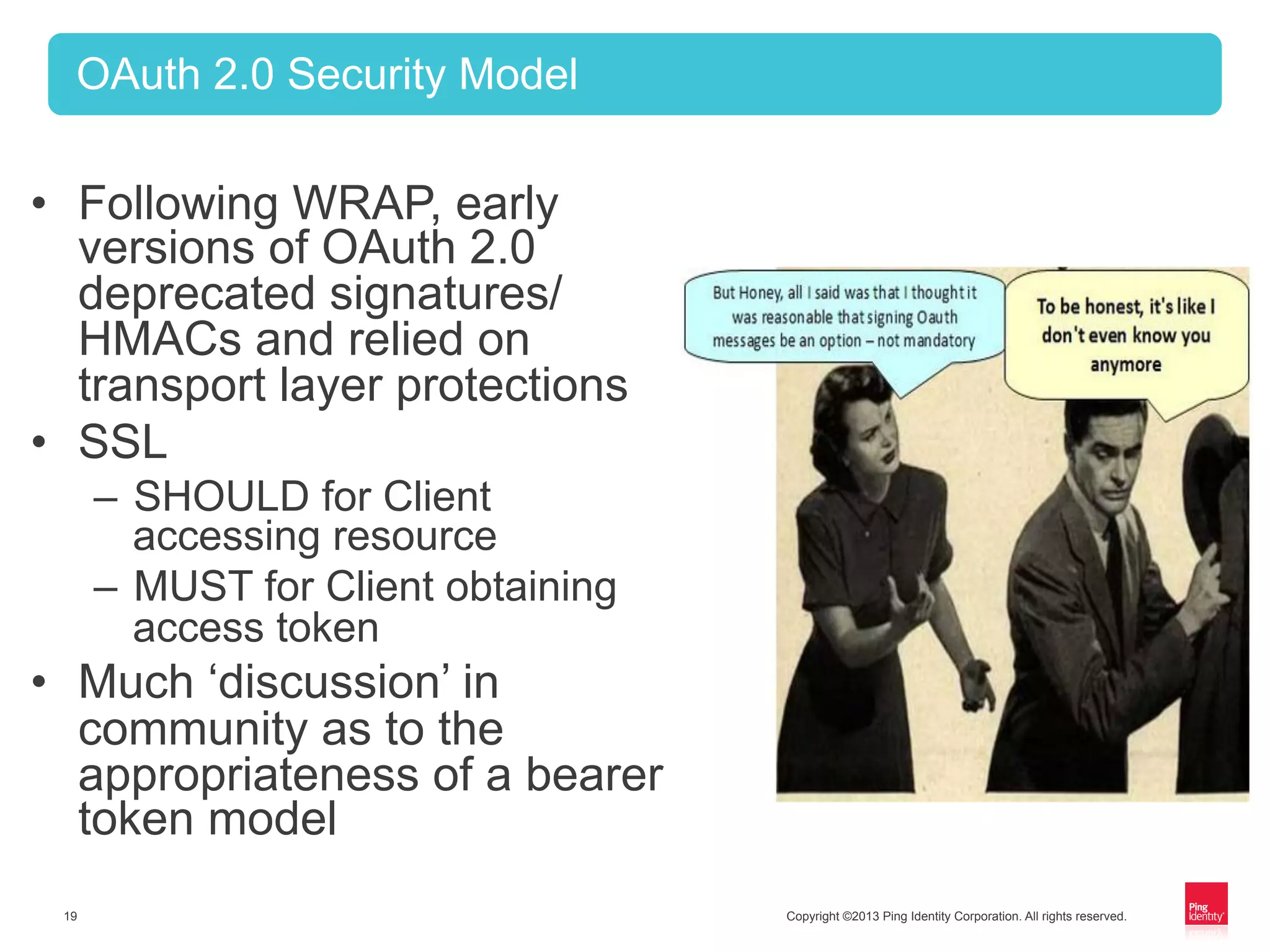 Copyright ©2013 Ping Identity Corporation. All rights reserved.19
OAuth 2.0 Security Model
•  Following WRAP, early
versions of OAuth 2.0
deprecated signatures/
HMACs and relied on
transport layer protections
•  SSL
–  SHOULD for Client
accessing resource
–  MUST for Client obtaining
access token
•  Much ‘discussion’ in
community as to the
appropriateness of a bearer
token model
 