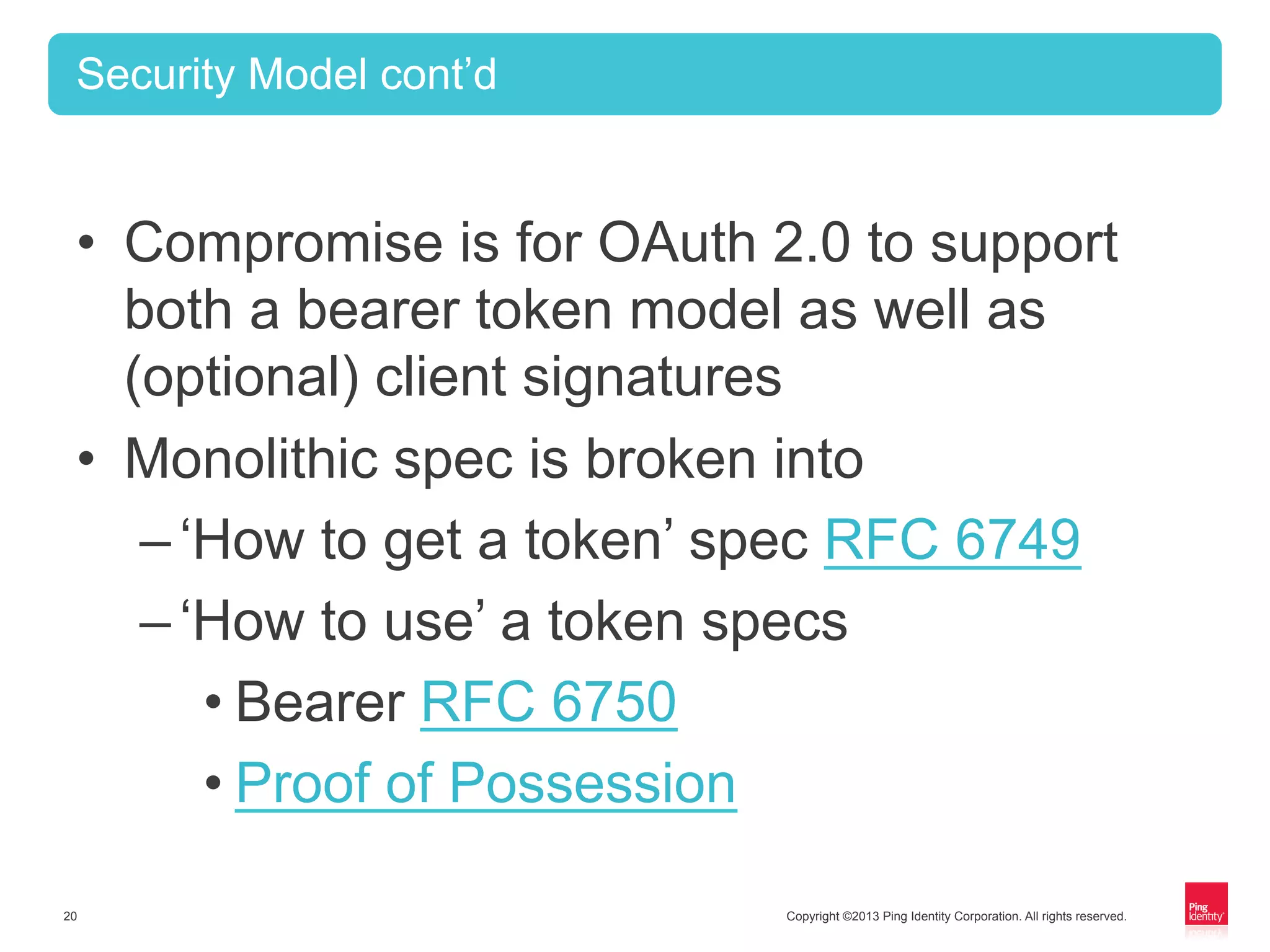 Copyright ©2013 Ping Identity Corporation. All rights reserved.20
Security Model cont’d
•  Compromise is for OAuth 2.0 to support
both a bearer token model as well as
(optional) client signatures
•  Monolithic spec is broken into
– ‘How to get a token’ spec RFC 6749
– ‘How to use’ a token specs
• Bearer RFC 6750
• Proof of Possession
 
