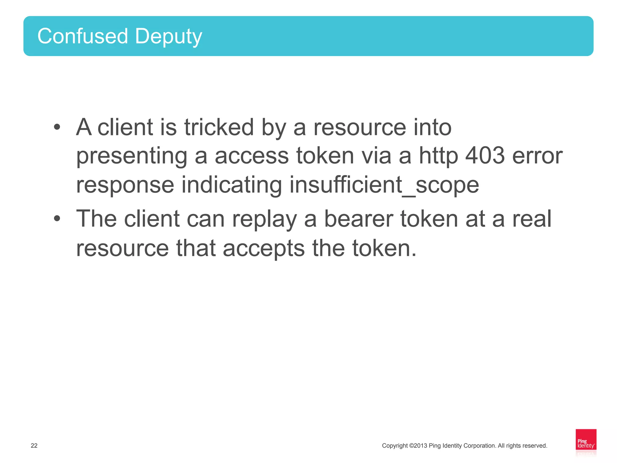 Copyright ©2013 Ping Identity Corporation. All rights reserved.22
•  A client is tricked by a resource into
presenting a access token via a http 403 error
response indicating insufficient_scope
•  The client can replay a bearer token at a real
resource that accepts the token.
Confused Deputy
 