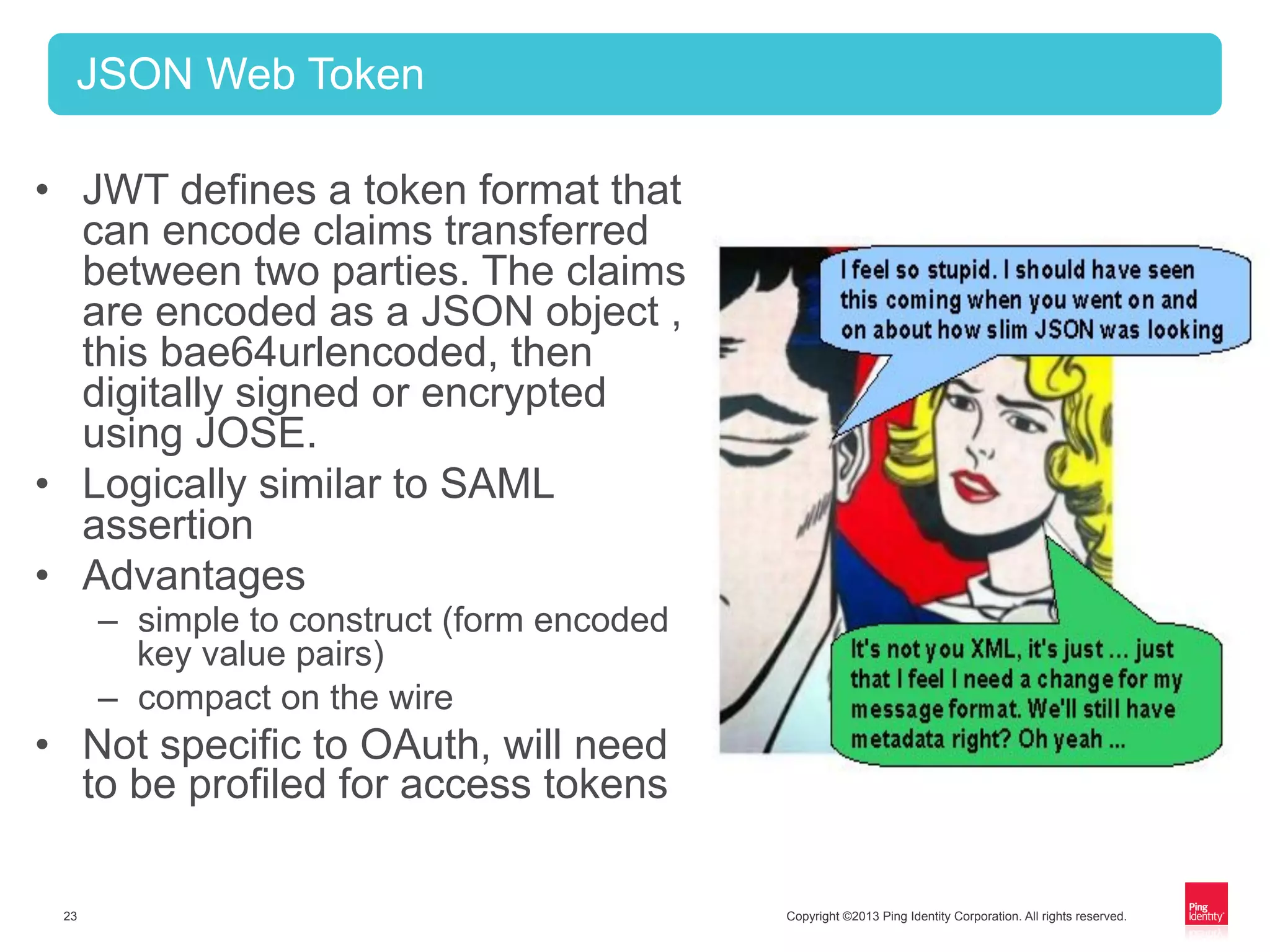 Copyright ©2013 Ping Identity Corporation. All rights reserved.23
•  JWT defines a token format that
can encode claims transferred
between two parties. The claims
are encoded as a JSON object ,
this bae64urlencoded, then
digitally signed or encrypted
using JOSE.
•  Logically similar to SAML
assertion
•  Advantages
–  simple to construct (form encoded
key value pairs)
–  compact on the wire
•  Not specific to OAuth, will need
to be profiled for access tokens
JSON Web Token
 
