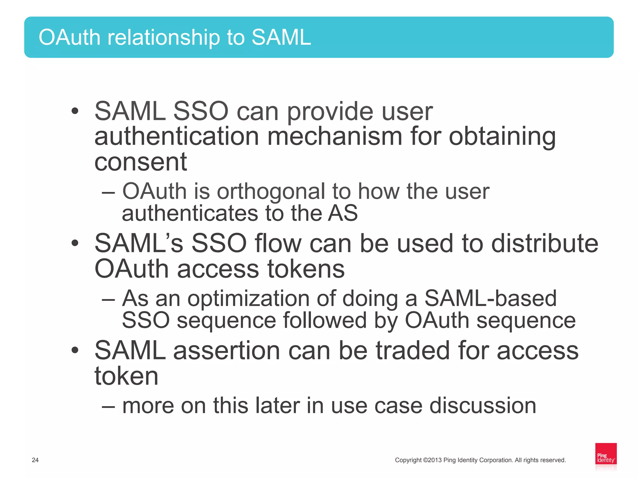 Copyright ©2013 Ping Identity Corporation. All rights reserved.24
OAuth relationship to SAML
•  SAML SSO can provide user
authentication mechanism for obtaining
consent
–  OAuth is orthogonal to how the user
authenticates to the AS
•  SAML’s SSO flow can be used to distribute
OAuth access tokens
–  As an optimization of doing a SAML-based
SSO sequence followed by OAuth sequence
•  SAML assertion can be traded for access
token
–  more on this later in use case discussion
 