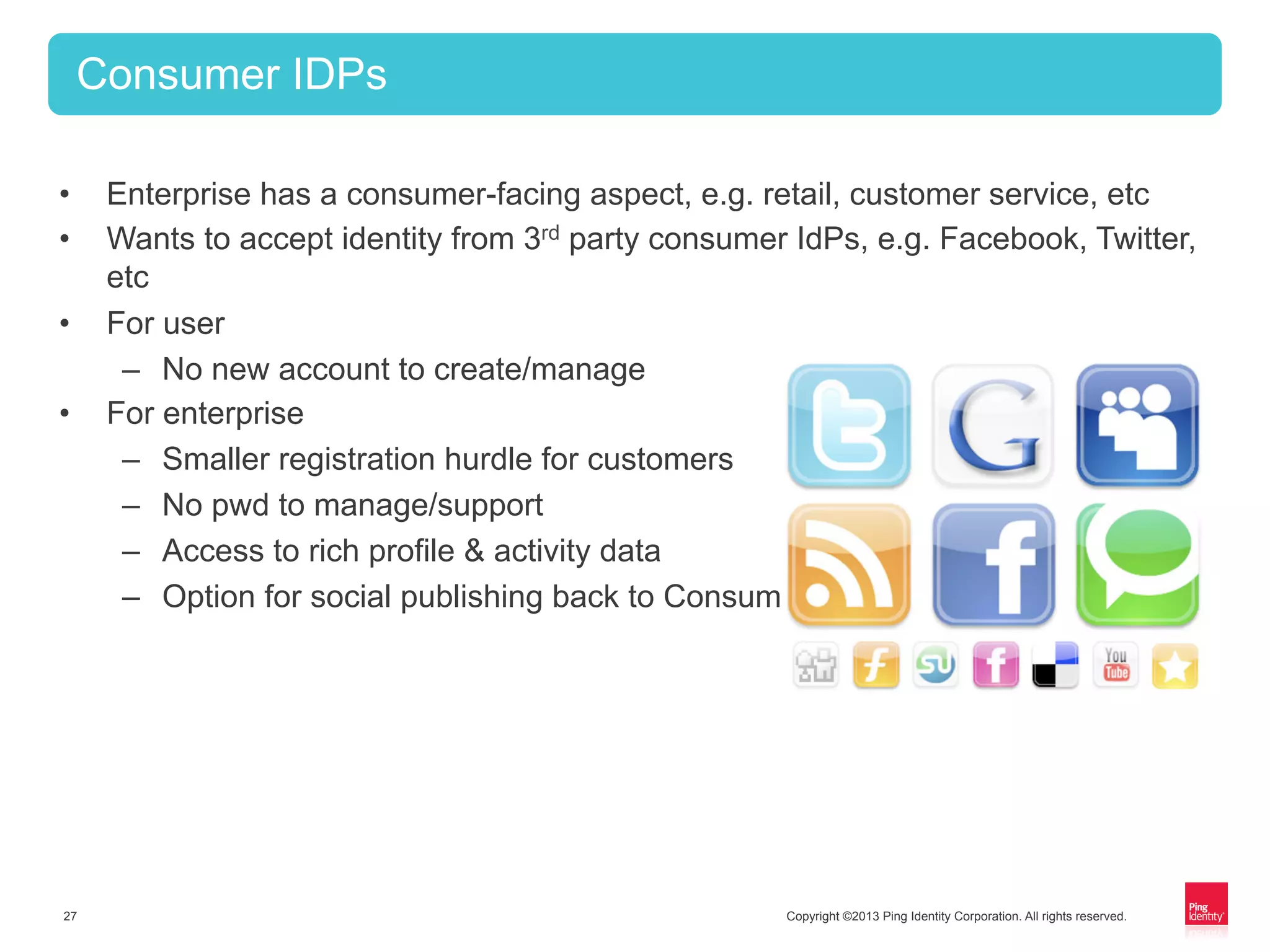 Copyright ©2013 Ping Identity Corporation. All rights reserved.27
Consumer IDPs
•  Enterprise has a consumer-facing aspect, e.g. retail, customer service, etc
•  Wants to accept identity from 3rd party consumer IdPs, e.g. Facebook, Twitter,
etc
•  For user
–  No new account to create/manage
•  For enterprise
–  Smaller registration hurdle for customers
–  No pwd to manage/support
–  Access to rich profile & activity data
–  Option for social publishing back to Consumer IdP
 