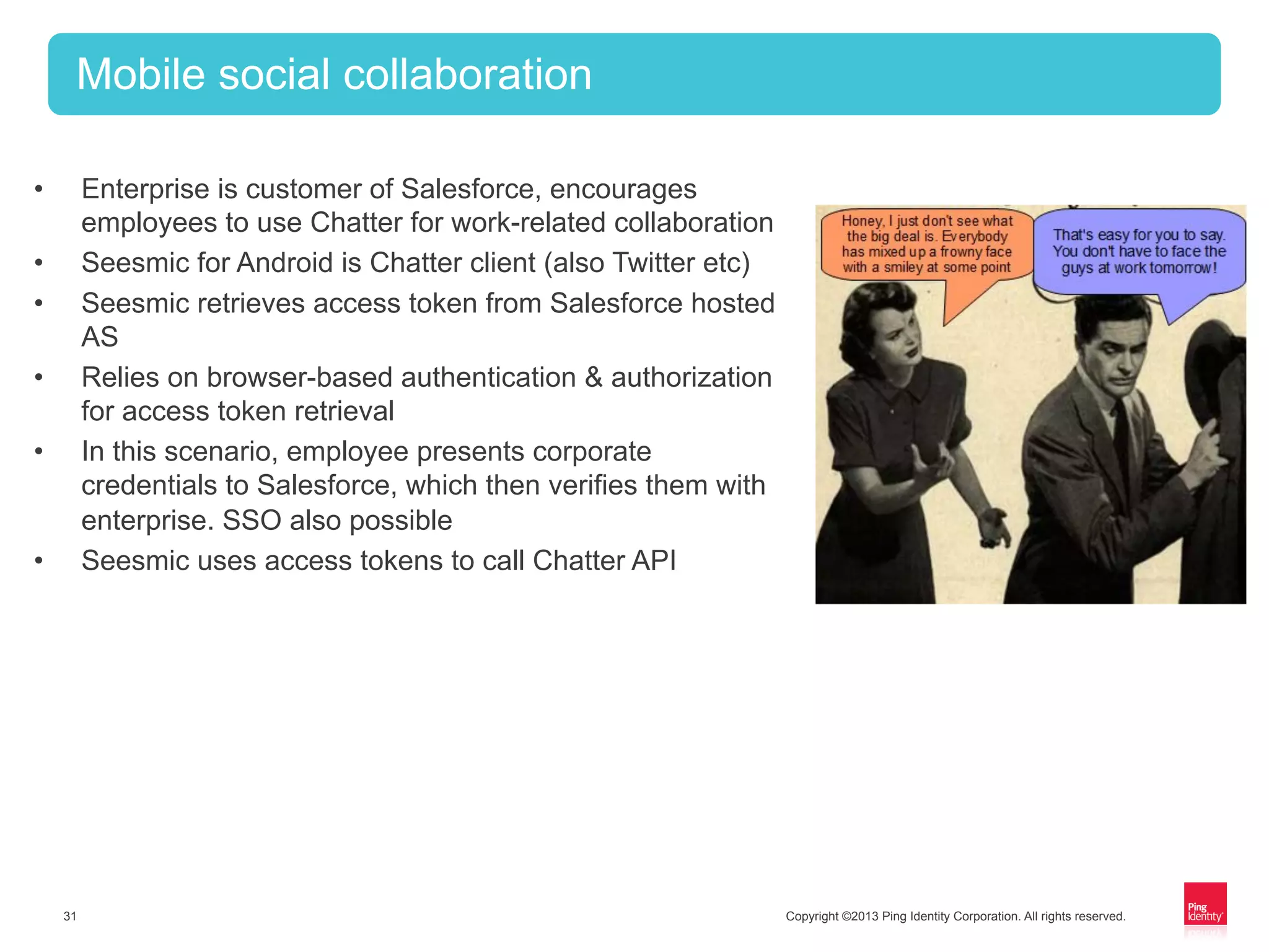 Copyright ©2013 Ping Identity Corporation. All rights reserved.31
Mobile social collaboration
•  Enterprise is customer of Salesforce, encourages
employees to use Chatter for work-related collaboration
•  Seesmic for Android is Chatter client (also Twitter etc)
•  Seesmic retrieves access token from Salesforce hosted
AS
•  Relies on browser-based authentication & authorization
for access token retrieval
•  In this scenario, employee presents corporate
credentials to Salesforce, which then verifies them with
enterprise. SSO also possible
•  Seesmic uses access tokens to call Chatter API
 