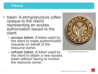 Copyright ©2013 Ping Identity Corporation. All rights reserved.11
•  token: A string/structure (often
opaque to the client)
representing an access
authorization issued to the
client.
–  access token: A token used by
the client to make authenticated
requests on behalf of the
resource owner.
–  refresh token: A token used by
the client to obtain a new access
token without having to involve
the resource owner.
Tokens
http://jspinbrain.blogspot.com/
 