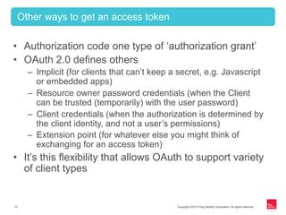 Copyright ©2013 Ping Identity Corporation. All rights reserved.15
•  Authorization code one type of ‘authorization grant’
•  OAuth 2.0 defines others
–  Implicit (for clients that can’t keep a secret, e.g. Javascript
or embedded apps)
–  Resource owner password credentials (when the Client
can be trusted (temporarily) with the user password)
–  Client credentials (when the authorization is determined by
the client identity, and not a user’s permissions)
–  Extension point (for whatever else you might think of
exchanging for an access token)
•  It’s this flexibility that allows OAuth to support variety
of client types
Other ways to get an access token
 