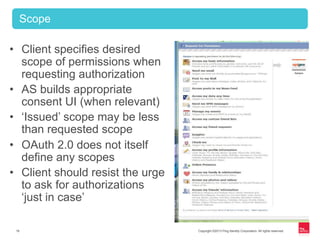 Copyright ©2013 Ping Identity Corporation. All rights reserved.16
•  Client specifies desired
scope of permissions when
requesting authorization
•  AS builds appropriate
consent UI (when relevant)
•  ‘Issued’ scope may be less
than requested scope
•  OAuth 2.0 does not itself
define any scopes
•  Client should resist the urge
to ask for authorizations
‘just in case’
Scope
 