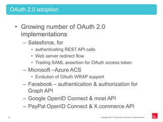 Copyright ©2013 Ping Identity Corporation. All rights reserved.18
•  Growing number of OAuth 2.0
implementations
–  Salesforce, for
•  authenticating REST API calls
•  Web server redirect flow
•  Trading SAML assertion for OAuth access token
–  Microsoft –Azure ACS
•  Evolution of OAuth WRAP support
–  Facebook – authentication & authorization for
Graph API
–  Google OpenID Connect & most API
–  PayPal OpenID Connect & X.commerce API
OAuth 2.0 adoption
 