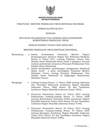 MENTERI PEKERJAAN UMUM
REPUBLIK INDONESIA
PERATURAN MENTERI PEKERJAAN UMUM REPUBLIK INDONESIA
NOMOR 06/PRT/M/2013
TENTANG
PETUNJUK PELAKSANAAN TATA NASKAH DINAS ELEKTRONIK
KEMENTERIAN PEKERJAAN UMUM
DENGAN RAHMAT TUHAN YANG MAHA ESA
MENTERI PEKERJAAN UMUM REPUBLIK INDONESIA,
Menimbang : a. bahwa berdasarkan Peraturan Menteri Negara
Pendayagunaan Aparatur Negara dan Reformasi Birokrasi
Nomor 6 Tahun 2011 tentang Pedoman Umum Tata
Naskah Dinas Elektronik dalam Pasal 3 mengatur seluruh
instansi pemerintah menyusun Petunjuk Pelaksanaan Tata
Naskah Dinas Elektronik;
b. bahwa berdasarkan pertimbangan sebagaimana dimaksud
dalam huruf a perlu menetapkan Peraturan Menteri
Pekerjaan Umum tentang Petunjuk Pelaksanaan Tata
Naskah Dinas Elektronik di lingkungan Kementerian
Pekerjaan Umum;
Mengingat : 1. Undang-Undang Nomor 11 Tahun 2008 tentang Informasi
dan Transaksi Elektronik (Lembaran Negara Republik
Indonesia Tahun 2008 Nomor 58 dan Tambahan
Lembaran Negara Republik Indonesia Nomor 4843);
2. Peraturan Pemerintah Nomor 61 Tahun 2010 tentang
Pelaksanaan Undang-Undang Nomor 14 Tahun 2008
tentang Keterbukaan Informasi Publik (Lembaran Negara
Republik Indonesia Tahun 2010 Nomor 99 dan Tambahan
Lembaran Negara Republik Indonesia Nomor 5149);
3. Peraturan Pemerintah Nomor 28 Tahun 2012 tentang
Pelaksanaan Undang-Undang Nomor 43 Tahun 2009
tentang Kearsipan (Lembaran Negara Republik Indonesia
Tahun 2012 Nomor 53 dan Tambahan Lembaran Negara
Republik Indonesia Nomor 5286);
‘4. Peraturan....
 