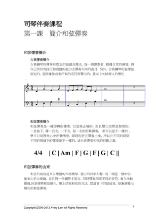 Copyright©2006-2013 Avery Lam All Rights Reserved 1
司琴伴奏課程
第一課 簡介和弦彈奏
和弦彈奏簡介
古典彈奏簡介
古典鋼琴的彈奏有固定的曲譜及彈法, 每一個彈奏者, 根據日常的練習, 將
自己所有的技巧如看譜的能力去彈奏不同的曲目. 另外, 古典鋼琴的旋律是
固定的, 是跟據作曲家所寫的音符而彈出的, 基本上欠缺個人的變化
.
和弦彈奏簡介
和弦彈奏是一種即興的彈奏, 它是無止境的, 而且變化空間是無限的,
一首曲子, 彈一百次, 一千次, 每一次的即興彈奏, 都可以是不一樣的 ,
樂手只是將他心中所聽所想, 即時的把它彈奏出來, 所以在不同的時間
不同的情緒下的彈奏是不一樣的, 這也是彈奏和弦的有趣之處.
4/4 | C | Am | F | G | F | G | C ||
和弦彈奏的由來
和弦的前身是來自樂譜的四部樂章, 過去的四部和聲, 每一個是一個和弦,
後來由於太複雜, 並且對一些鋼琴手而言, 同時彈奏四部不同的音符, 實在比較
複雜,於是便將和弦簡化, 用上結他和弦的方法, 認清當中的組成音, 逐漸演變出
現在的和弦彈奏.
 