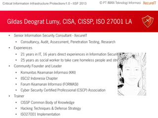© PT IMAN Teknologi Informasi XecureITCritical Information Infrastructure Protectionv1.0 - IISF 2013
Gildas Deograt Lumy, CISA, CISSP, ISO 27001 LA

Senior Information Security Consultant - XecureIT

Consultancy, Audit, Assessment, Penetration Testing, Research

Experiences

21 years in IT, 16 years direct experiences in Information Security

25 years as social worker to take care homeless people and street children

Community Founder and Leader

Komunitas Keamanan Informasi (KKI)

(ISC)2 Indonesia Chapter

Forum Keamanan Informasi (FORMASI)

Cyber Security Certified Professional (CSCP) Association

Trainer

CISSP Common Body of Knowledge

Hacking Techniques & Defense Strategy

ISO27001 Implementation
 