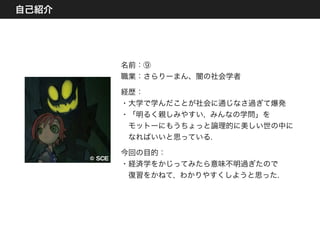 自己紹介
˝©  SSCCEE
名前：⑨
職業：さらりーまん、闇の社会学者
経歴：
・大学で学んだことが社会に通じなさ過ぎて爆発
・「明るく親しみやすい, みんなの学問」を
 モットーにもうちょっと論理的に美しい世の中に
 なればいいと思っている.
今回の目的：
・経済学をかじってみたら意味不明過ぎたので
 復習をかねて, わかりやすくしようと思った.
 