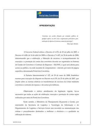 SICONV/JAAN 2
APRESENTAÇÃO
“Convênios são acordos firmados por entidades públicas de
qualquer espécie, ou entre estas e organizações particulares, para
realização de objetivos de interesse comum dos partícipes”.
Hely Lopes Meireles
O Governo Federal editou o Decreto nº 6.170, de 25 de julho de 2007, o
Decreto nº 6.428, de 14 de abril de 2008 e o Decreto n° 6.497, de 30 de junho de 2008,
determinando que a celebração, a liberação de recursos, o acompanhamento da
execução e a prestação de contas dos convênios deverão ser registrados no Sistema
de Gestão de Convênios e Contrato de Repasses – SICONV, o qual será aberta para
acesso ao público, via rede mundial de computadores – internet, por meio de página
específica, denominada Portal dos Convênios.
A Portaria Interministerial nº 127, de 29 de maio de 2008, Estabelece
normas para execução do disposto no Decreto no 6.170, de 25 de julho de 2007, que
dispõe sobre as normas relativas às transferências de recursos da União mediante
convênios e contratos de repasse, e dá outras providências.
Objetivando o efetivo atendimento da legislação vigente, faz-se
necessário que todas as ações de celebração, execução e prestação de contas sejam
realizadas por meio do Portal dos Convênios.
Neste sentido, o Ministério do Planejamento Orçamento e Gestão, por
intermédio da Secretaria de Logística e Tecnologia da Informação e do
Departamento de Logística e Serviços Gerais tem investido na sistematização das
rotinas e procedimentos destinados a melhorar a eficiência e a qualidade na
utilização do sistema.
 