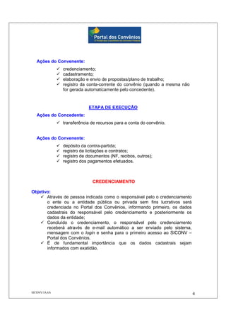 SICONV/JAAN 4
Ações do Convenente:
credenciamento;
cadastramento;
elaboração e envio de propostas/plano de trabalho;
registro da conta-corrente do convênio (quando a mesma não
for gerada automaticamente pelo concedente).
ETAPA DE EXECUÇÃO
Ações do Concedente:
transferência de recursos para a conta do convênio.
Ações do Convenente:
depósito da contra-partida;
registro de licitações e contratos;
registro de documentos (NF, recibos, outros);
registro dos pagamentos efetuados.
CREDENCIAMENTO
Objetivo:
Através de pessoa indicada como o responsável pelo o credenciamento
o ente ou a entidade pública ou privada sem fins lucrativos será
credenciada no Portal dos Convênios, informando primeiro, os dados
cadastrais do responsável pelo credenciamento e posteriormente os
dados da entidade;
Concluído o credenciamento, o responsável pelo credenciamento
receberá através de e-mail automático a ser enviado pelo sistema,
mensagem com o login e senha para o primeiro acesso ao SICONV –
Portal dos Convênios.
É de fundamental importância que os dados cadastrais sejam
informados com exatidão.
 