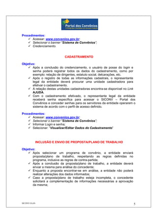 SICONV/JAAN 5
Procedimentos:
Acessar: www.convenios.gov.br;
Selecionar o banner “Sistema de Convênios”;
Credenciamento.
CADASTRAMENTO
Objetivo:
Após a conclusão do credenciamento, o usuário de posse do login e
senha poderá registrar todos os dados do cadastramento, como por
exemplo: relação de dirigentes, estatuto social, delcarações, etc.
Após o registro de todas as informações cadastrais, o representante
legal da entidade deverá procurar uma unidade cadastradora para
efetivar o cadastramento.
A relação destas unidades cadastradoras encontra-se disponível no Link
AJUDA.
Com o cadastramento efetivado, o representante legal da entidade
receberá senha específica para acessar o SICONV – Portal dos
Convênios e conceder senhas para os servidores da entidade operarem o
sistema de acordo com o perfil de acesso definido.
Procedimentos:
Acessar: www.convenios.gov.br;
Selecionar o banner “Sistema de Convênios”;
Informar Login e senha;
Selecionar: “Visualizar/Editar Dados do Cadastramento”
INCLUSÃO E ENVIO DE PROPOSTA/PLANO DE TRABALHO
Objetivo:
Após selecionar um programa de convênio, a entidade enviará
proposta/plano de trabalho, respeitando as regras definidas no
programa, inclusive as regras de contra-partida;
Após a conclusão da proposta/plano de trabalho, a entidade deverá
enviar a mesma para análise do concedente;
Enquanto a proposta encontrar-se em análise, a entidade não poderá
realizar alterações dos dados informados;
Caso a proposta/plano de trabalho esteja incompleta, o concedente
solicitará a complementação de informações necessárias a aprovação
da mesma;
 