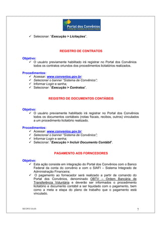 SICONV/JAAN 7
Selecionar: “Execução > Licitações”.
REGISTRO DE CONTRATOS
Objetivo:
O usuário previamente habilitado irá registrar no Portal dos Convênios
todos os contratos oriundos dos procedimentos licitatórios realizados.
Procedimentos:
Acessar: www.convenios.gov.br;
Selecionar o banner “Sistema de Convênios”;
Informar Login e senha;
Selecionar: “Execução > Contratos”.
REGISTRO DE DOCUMENTOS CONTÁBEIS
Objetivo:
O usuário previamente habilitado irá registrar no Portal dos Convênios
todos os documentos contábeis (notas fiscais, recibos, outros) vinculados
a um procedimento licitatório realizado.
Procedimentos:
Acessar: www.convenios.gov.br;
Selecionar o banner “Sistema de Convênios”;
Informar Login e senha;
Selecionar: “Execução > Incluir Documento Contábil”.
PAGAMENTO AOS FORNCEDORES
Objetivo:
Esta ação consiste em integração do Portal dos Convênios com o Banco
Federal da conta do convênio e com o SIAFI – Sistema Integrado de
Administração Financeira;
O pagamento ao fornecedor será realizado a partir de comando do
Portal dos Convênios, denominado OBTV – Ordem Bancária de
Transferência Voluntária e deverão ser informados o procedimento
licitatório e documento contábil a ser liquidado com o pagamento, bem
como a meta e etapa do plano de trabalho que o pagamento está
vinculado.
 