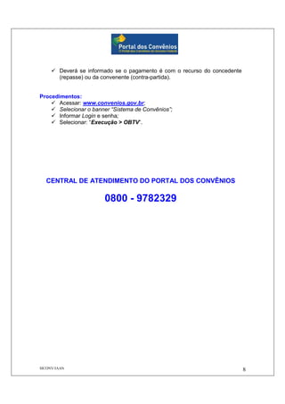 SICONV/JAAN 8
Deverá se informado se o pagamento é com o recurso do concedente
(repasse) ou da convenente (contra-partida).
Procedimentos:
Acessar: www.convenios.gov.br;
Selecionar o banner “Sistema de Convênios”;
Informar Login e senha;
Selecionar: “Execução > OBTV”.
CENTRAL DE ATENDIMENTO DO PORTAL DOS CONVÊNIOS
0800 - 9782329
 