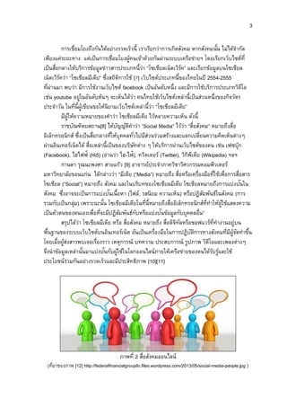 3
การเชื่อมโยงถึงกันได้อย่างรวดเร็วนี้ เราเรียกว่าการเกิดสังคม หากสังคมนั้น ไม่ได้จากัด
เพียงแค่ระยะทาง แต่เป็นการเชื่อมโยงผู้คนเข้าด้วยกันผ่านระบบเครือข่ายฯ โดยเรียกเว็บไซต์ที่
เป็นสื่อกลางให้บริการข้อมูลข่าวสารประเภทนี้ว่า “โซเชียลเน็ตเวิร์ค” และเรียกข้อมูลบนโซเชียล
เน็ตเวิร์คว่า “โซเชียลมีเดีย” ซึ่งสถิติการใช้ [7] เว็บไซต์ประเภทนี้ของไทยในปี 2554-2555
ที่ผ่านมา พบว่า มีการใช้งานเว็บไซต์ facebook เป็นอันดับหนึ่ง และมีการใช้บริการประเภทวิดีโอ
เช่น youtube อยู่ในอันดับต้นๆ จะเห็นได้ว่า คนไทยใช้เว็บไซต์เหล่านี้เป็นส่วนหนึ่งของกิจวัตร
ประจาวัน ในที่นี้ผู้เขียนขอให้นิยามเว็บไซต์เหล่านี้ว่า “โซเชียลมีเดีย”
มีผู้ให้ความหมายของคาว่า โซเชียลมีเดีย ไว้หลายความเห็น ดังนี้
ราชบัณฑิตยสถาน[8] ได้บัญญัติคาว่า “Social Media” ไว้ว่า “สื่อสังคม” หมายถึงสื่อ
อิเล็กทรอนิกส์ ซึ่งเป็นสื่อกลางที่ให้บุคคลทั่วไปมีส่วนร่วมสร้างและแลกเปลี่ยนความคิดเห็นต่างๆ
ผ่านอินเทอร์เน็ตได้ สื่อเหล่านี้เป็นของบริษัทต่าง ๆ ให้บริการผ่านเว็บไซต์ของตน เช่น เฟซบุ๊ก
(Facebook), ไฮไฟฟ์ (Hi5) (อ่านว่า ไฮ-ไฟ้), ทวิตเตอร์ (Twitter), วิกิพีเดีย (Wikipedia) ฯลฯ
กานดา รุณนะพงศา สายแก้ว [9] อาจารย์ประจาภาควิชาวิศวกรรมคอมพิวเตอร์
มหาวิทยาลัยขอนแก่น ได้กล่าวว่า “มีเดีย (“Media”) หมายถึง สื่อหรือเครื่องมือที่ใช้เพื่อการสื่อสาร
โซเชียล (“Social”) หมายถึง สังคม และในบริบทของโซเชียลมีเดีย โซเชียลหมายถึงการแบ่งปันใน
สังคม ซึ่งอาจจะเป็นการแบ่งปันเนื้อหา (ไฟล์, รสนิยม ความเห็น) หรือปฏิสัมพันธ์ในสังคม (การ
รวมกับเป็นกลุ่ม) เพราะฉะนั้น โซเชียลมีเดียในที่นี้หมายถึงสื่ออิเล็กทรอนิกส์ที่ทาให้ผู้ใช้แสดงความ
เป็นตัวตนของตนเองเพื่อที่จะมีปฏิสัมพันธ์กับหรือแบ่งปันข้อมูลกับบุคคลอื่น”
สรุปได้ว่า โซเชียลมีเดีย หรือ สื่อสังคม หมายถึง สื่อดิจิทัลหรือซอฟแวร์ที่ทางานอยู่บน
พื้นฐานของระบบเว็บไซต์บนอินเทอร์เน็ต อันเป็นเครื่องมือในการปฏิบัติการทางสังคมที่มีผู้จัดทาขึ้น
โดยเมื่อผู้ส่งสารพบเจอเรื่องราว เหตุการณ์ บทความ ประสบการณ์ รูปภาพ วิดีโอและเพลงต่างๆ
จึงนาข้อมูลเหล่านั้นมาแบ่งปันกับผู้ใช้ในโลกออนไลน์ภายใต้เครือข่ายของตนได้รับรู้และใช้
ประโยชน์ร่วมกันอย่างรวดเร็วและมีประสิทธิภาพ [10][11]
ภาพที่ 2 สื่อสังคมออนไลน์
(ที่มาของภาพ [12] http://federalfinancialgroupllc.files.wordpress.com/2013/05/social-media-people.jpg )
 