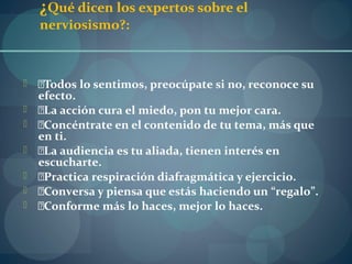¿Qué dicen los expertos sobre el
nerviosismo?:
 Todos lo sentimos, preocúpate si no, reconoce su
efecto.
 La acción cura el miedo, pon tu mejor cara.
 Concéntrate en el contenido de tu tema, más que
en ti.
 La audiencia es tu aliada, tienen interés en
escucharte.
 Practica respiración diafragmática y ejercicio.
 Conversa y piensa que estás haciendo un “regalo”.
 Conforme más lo haces, mejor lo haces.
 
