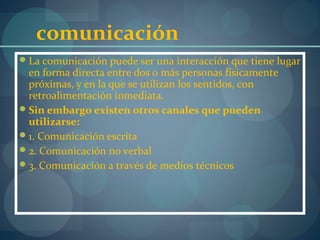 comunicación
La comunicación puede ser una interacción que tiene lugar
en forma directa entre dos o más personas físicamente
próximas, y en la que se utilizan los sentidos, con
retroalimentación inmediata.
Sin embargo existen otros canales que pueden
utilizarse:
1. Comunicación escrita
2. Comunicación no verbal
3. Comunicación a través de medios técnicos
 
