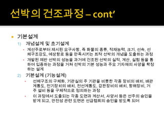  기본설계
1) 개념설계 및 초기설계
▪ 계선주로부터 제시된 요구사항, 즉 화물의 종류, 적재능력, 크기, 선속, 선
체구조강도, 예상항로 등을 만족시키는 최적 선박의 개념을 도출하는 과정
▪ 개발된 제반 선박의 성능을 과거에 건조된 선박의 실적, 계산, 실험 등을 통
하여 입증하는 과정을 거쳐 선박의 기본 성능과 주요 기자재의 사양을 확정
하는 설계
2) 기본설계 (기능설계)
▪ 선체구조의 구체화, 기관실의 주 기관을 비롯한 각종 장비의 배치, 배관
계통도, 전기장치의 배치, 전선계통도, 갑판장비의 배치, 항해장비, 거
주 설비 등을 구체적으로 정의하는 과정
▪ 이 과정에서 도출되는 각종 도면과 계산서, 사양서 등은 선주의 승인을
받게 되고, 안전성 관련 도면은 선급협회의 승인을 받도록 되어
 