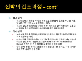 3) 상세설계
▪ 생산현장에서 이해될 수 있는 수준으로 기본설계 결과를 각 서브 시스
템 별로 도면으로 상세히 표현하는 과정
▪ 생산에 필요한 원자재의 정확한 수량, 기자재의 발주사항 등이 도출되
어 자재발주가 이루어지고 생산계획을 위한 자료가 공급
4) 생산설계
▪ 상세설계 결과를 작업자나 공작장비의 운전에 필요한 생산정보를 정확
하게 도출하는 과정
▪ 선체선도를 현척(과거에는 거의 선박을 현척으로 현도하였음), 또는 축
척으로 현도하거나 전산프로그램에 의해 처리하여 NC(Numerical
Control; 수치가공) 가공 정보를 도출하는 과정이 포함
▪ 공작 순서, 방법, 부재의 연결과 치수 등을 표시한 공작도, 각종 기계장
비의 부착 상세도 등이 도출
 