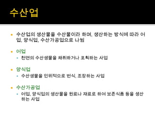  수산업의 생산물을 수산물이라 하며, 생산하는 방식에 따라 어
업, 양식업, 수산가공업으로 나뉨
 어업
 천연의 수산생물을 채취하거나 포획하는 사업
 양식업
 수산생물을 인위적으로 번식, 조장하는 사업
 수산가공업
 어업, 양식업의 생산물을 원료나 재료로 하여 보존식품 등을 생산
하는 사업
 