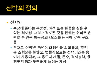  선박?
 수상에 뜬다는 부양성, 여객 또는 화물을 실을 수
있는 적재성, 그리고 적재된 것을 원하는 위치로 운
반할 수 있는 이동성의 3요소를 동시에 갖춘 구조
물
 한자로 '선박'은 통념상 대형선을 의미하며, '주정'
은 소형선을 뜻하고, 법률상으로는 선박이라는 용
어가 사용되며, 그 용도나 재질, 톤수, 적재능력, 항
행구역 등과 무관하게 쓰이는 개념
 