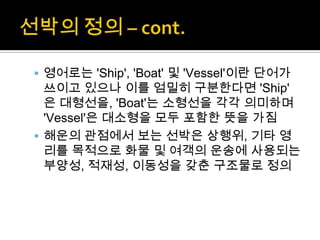  영어로는 'Ship', 'Boat' 및 'Vessel'이란 단어가
쓰이고 있으나 이를 엄밀히 구분한다면 'Ship'
은 대형선을, 'Boat'는 소형선을 각각 의미하며
'Vessel'은 대소형을 모두 포함한 뜻을 가짐
 해운의 관점에서 보는 선박은 상행위, 기타 영
리를 목적으로 화물 및 여객의 운송에 사용되는
부양성, 적재성, 이동성을 갖춘 구조물로 정의
 