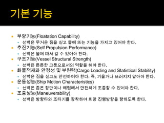  부양기능(Floatation Capability)
 선박은 무거운 짐을 싣고 물에 뜨는 기능을 가지고 있어야 한다.
 추진기능(Self Propulsion Performance)
 선박은 물에 떠서 갈 수 있어야 한다.
 구조기능(Vessel Structural Strength)
 선박은 튼튼한 그릇으로서의 역할을 해야 한다.
 화물적재와 안정성 및 부원력(Cargo Loading and Statistical Stability)
 선박은 짐을 싣고도 안전하여야 한다. 즉, 기울거나 쓰러지지 말아야 한다.
 운동성능(Ship Motion Characteristics)
 선박은 좁은 항만이나 해협에서 안전하게 조종할 수 있어야 한다.
 조종성능(Maneuverability)
 선박은 방향타와 조타기를 장착하여 희망 진행방향을 향하도록 한다.
 
