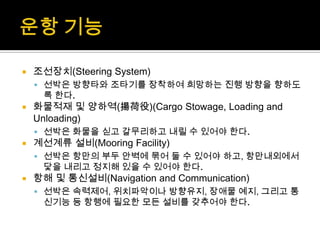  조선장치(Steering System)
 선박은 방향타와 조타기를 장착하여 희망하는 진행 방향을 향하도
록 한다.
 화물적재 및 양하역(揚荷役)(Cargo Stowage, Loading and
Unloading)
 선박은 화물을 싣고 갈무리하고 내릴 수 있어야 한다.
 계선계류 설비(Mooring Facility)
 선박은 항만의 부두 안벽에 묶어 둘 수 있어야 하고, 항만내외에서
닻을 내리고 정지해 있을 수 있어야 한다.
 항해 및 통신설비(Navigation and Communication)
 선박은 속력제어, 위치파악이나 방향유지, 장애물 예지, 그리고 통
신기능 등 항행에 필요한 모든 설비를 갖추어야 한다.
 