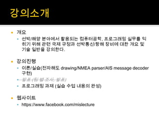  개요
 선박/해양 분야에서 활용되는 컴퓨터공학, 프로그래밍 실무를 익
히기 위해 관련 국제 규정과 선박통신/항해 장비에 대한 개요 및
기술 일반을 강의한다.
 강의진행
 이론/실습(전자해도 drawing/NMEA parser/AIS message decoder
구현)
 발표 (팀 별 조사, 발표)
 프로그래밍 과제 (실습 수업 내용의 완성)
 웹사이트
 https://www.facebook.com/mislecture
 