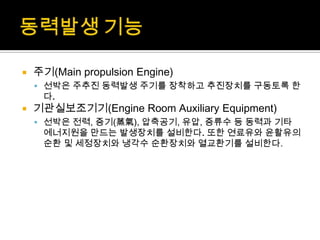  주기(Main propulsion Engine)
 선박은 주추진 동력발생 주기를 장착하고 추진장치를 구동토록 한
다.
 기관실보조기기(Engine Room Auxiliary Equipment)
 선박은 전력, 증기(蒸氣), 압축공기, 유압, 증류수 등 동력과 기타
에너지원을 만드는 발생장치를 설비한다. 또한 연료유와 윤활유의
순환 및 세정장치와 냉각수 순환장치와 열교환기를 설비한다.
 