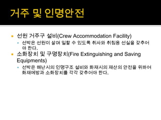  선원 거주구 설비(Crew Accommodation Facility)
 선박은 선원이 살며 일할 수 있도록 취사와 취침용 선실을 갖추어
야 한다.
 소화장치 및 구명장치(Fire Extinguishing and Saving
Equipments)
 선박은 해난시의 인명구조 설비와 화재시의 재산의 안전을 위하여
화재예방과 소화장치를 각각 갖추어야 한다.
 