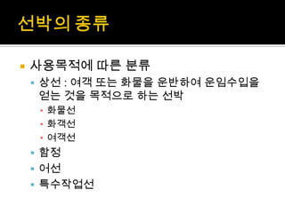  사용목적에 따른 분류
 상선 : 여객 또는 화물을 운반하여 운임수입을
얻는 것을 목적으로 하는 선박
▪ 화물선
▪ 화객선
▪ 여객선
 함정
 어선
 특수작업선
 