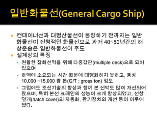  컨테이너선과 대형산물선이 등장하기 전까지는 일반
화물선이 전형적인 화물선으로 과거 40∼50년간의 해
상운송은 일반화물선이 주도
 설계상의 특징
 원활한 잡화선적을 위해 다중갑판(multiple deck)으로 되어
있으며
 하역에 소요되는 시간 때문에 대형화하지 못하고, 통상
10,000 ∼15,000 총 톤(G/T ; gross ton) 정도
 그럼에도 조선기술의 향상과 함께 본 선박도 많이 개선되어
왔으며, 특히 본선 크레인의 성능이 크게 향상되었고, 선창
덮개(hatch cover)의 자동화, 환기장치의 개선 등이 이루어
졌다.
 