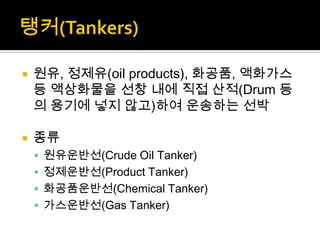  원유, 정제유(oil products), 화공품, 액화가스
등 액상화물을 선창 내에 직접 산적(Drum 등
의 용기에 넣지 않고)하여 운송하는 선박
 종류
 원유운반선(Crude Oil Tanker)
 정제운반선(Product Tanker)
 화공품운반선(Chemical Tanker)
 가스운반선(Gas Tanker)
 