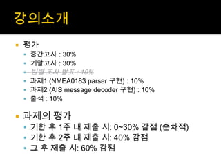  평가
 중간고사 : 30%
 기말고사 : 30%
 팀별 조사 발표 : 10%
 과제1 (NMEA0183 parser 구현) : 10%
 과제2 (AIS message decoder 구현) : 10%
 출석 : 10%
 과제의 평가
 기한 후 1주 내 제출 시: 0~30% 감점 (순차적)
 기한 후 2주 내 제출 시: 40% 감점
 그 후 제출 시: 60% 감점
 
