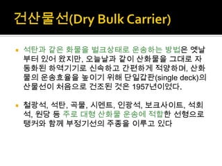  석탄과 같은 화물을 벌크상태로 운송하는 방법은 옛날
부터 있어 왔지만, 오늘날과 같이 산화물을 그대로 자
동화된 하역기기로 신속하고 간편하게 적양하며, 산화
물의 운송효율을 높이기 위해 단일갑판(single deck)의
산물선이 처음으로 건조된 것은 1957년이었다.
 철광석, 석탄, 곡물, 시멘트, 인광석, 보크사이트, 석회
석, 원당 등 주로 대형 산화물 운송에 적합한 선형으로
탱커와 함께 부정기선의 주종을 이루고 있다
 