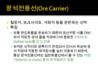  철광석, 보크사이트, 석회석 등을 운반하는 선박
 특징
 보통 편도화물을 운송하기 때문에 공선귀항 시를 대비
하여 적당한 양의 물을 적재하기에 충분한 선저수조
(ballast tank)를 갖고 있음
 하역은 선적지와 양륙지가 한정되어 있어서 육상에 광
석 적양에 적합한 하역장치를 설치 이용하기 때문에,
통상 광석전용선에는 일반화물선에서 볼 수 있는 적양
기(derrick or crane) 등의 하역설비가 없음
 