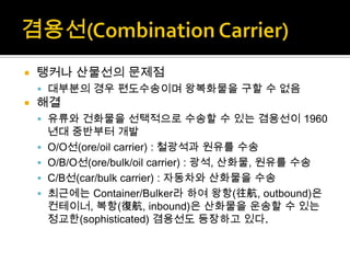  탱커나 산물선의 문제점
 대부분의 경우 편도수송이며 왕복화물을 구할 수 없음
 해결
 유류와 건화물을 선택적으로 수송할 수 있는 겸용선이 1960
년대 중반부터 개발
 O/O선(ore/oil carrier) : 철광석과 원유를 수송
 O/B/O선(ore/bulk/oil carrier) : 광석, 산화물, 원유를 수송
 C/B선(car/bulk carrier) : 자동차와 산화물을 수송
 최근에는 Container/Bulker라 하여 왕항(往航, outbound)은
컨테이너, 복항(復航, inbound)은 산화물을 운송할 수 있는
정교한(sophisticated) 겸용선도 등장하고 있다.
 