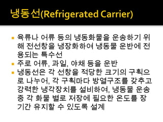  육류나 어류 등의 냉동화물을 운송하기 위
해 전선창을 냉장화하여 냉동물 운반에 전
용되는 특수선
 주로 어류, 과일, 야채 등을 운반
 냉동선은 각 선창을 적당한 크기의 구획으
로 나누어, 각 구획마다 방열구조를 갖추고
강력한 냉각장치를 설비하여, 냉동물 운송
중 각 화물 별로 저장에 필요한 온도를 장
기간 유지할 수 있도록 설계
 