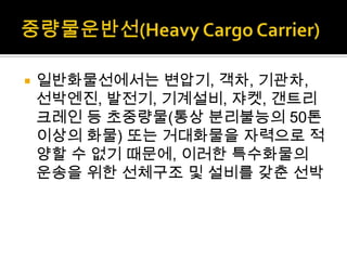  일반화물선에서는 변압기, 객차, 기관차,
선박엔진, 발전기, 기계설비, 쟈켓, 갠트리
크레인 등 초중량물(통상 분리불능의 50톤
이상의 화물) 또는 거대화물을 자력으로 적
양할 수 없기 때문에, 이러한 특수화물의
운송을 위한 선체구조 및 설비를 갖춘 선박
 