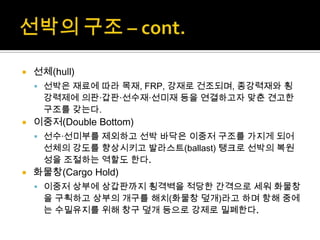  선체(hull)
 선박은 재료에 따라 목재, FRP, 강재로 건조되며, 종강력재와 횡
강력제에 의판·갑판·선수재·선미재 등을 연결하고자 맞춘 견고한
구조를 갖는다.
 이중저(Double Bottom)
 선수·선미부를 제외하고 선박 바닥은 이중저 구조를 가지게 되어
선체의 강도를 향상시키고 발라스트(ballast) 탱크로 선박의 복원
성을 조절하는 역할도 한다.
 화물창(Cargo Hold)
 이중저 상부에 상갑판까지 횡격벽을 적당한 간격으로 세워 화물창
을 구획하고 상부의 개구를 해치(화물창 덮개)라고 하며 항해 중에
는 수밀유지를 위해 창구 덮개 등으로 강제로 밀폐한다.
 