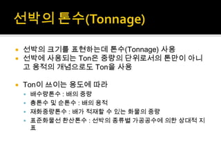  선박의 크기를 표현하는데 톤수(Tonnage) 사용
 선박에 사용되는 Ton은 중량의 단위로서의 톤만이 아니
고 용적의 개념으로도 Ton을 사용
 Ton이 쓰이는 용도에 따라
 배수량톤수 : 배의 중량
 총톤수 및 순톤수 : 배의 용적
 재화중량톤수 : 배가 적재할 수 있는 화물의 중량
 표준화물선 환산톤수 : 선박의 종류별 가공공수에 의한 상대적 지
표
 